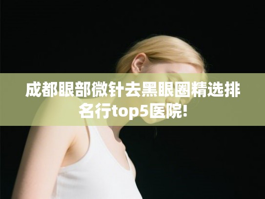 成都眼部微针去黑眼圈精选排名行top5医院!