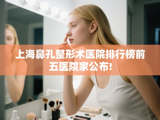 上海鼻孔整形术医院排行榜前五医院家公布!