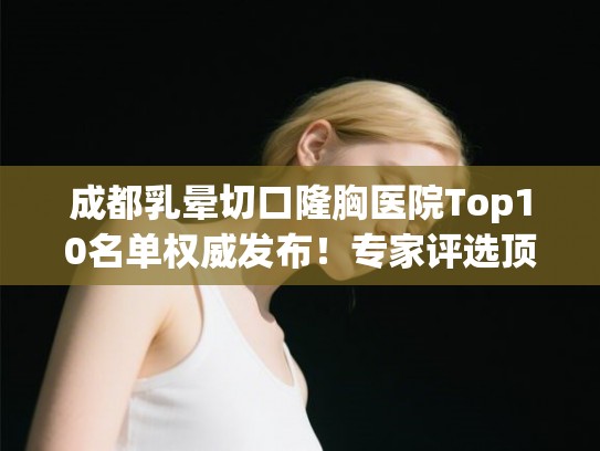 成都乳晕切口隆胸医院Top10名单权威发布！专家评选顶尖机构全解析