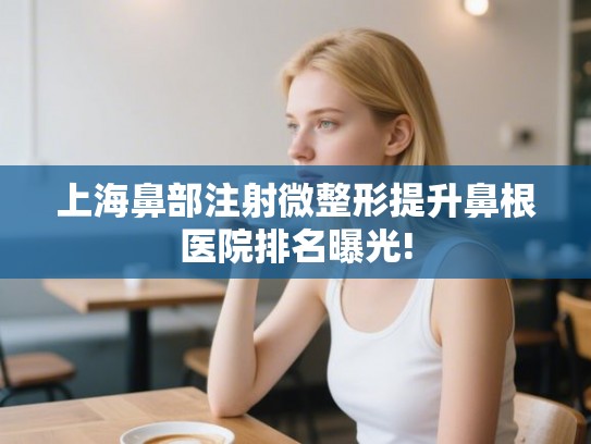 上海鼻部注射微整形提升鼻根医院排名曝光! 上海鼻部注射微整形提升鼻根医院排名曝光!