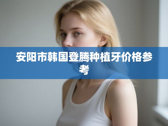 安阳市韩国登腾种植牙价格参考