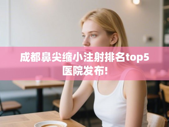 成都鼻尖缩小注射排名top5医院发布!