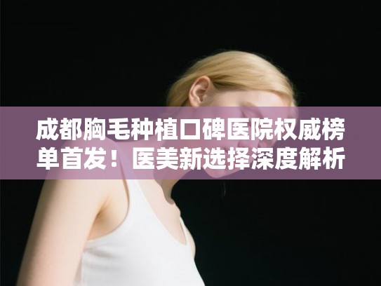 成都胸毛种植口碑医院权威榜单首发！医美新选择深度解析