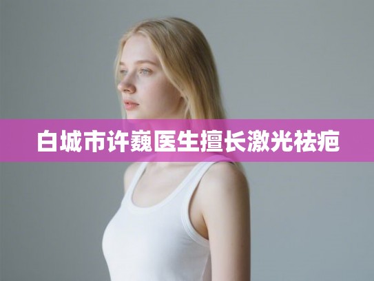 白城市许巍医生擅长激光祛疤