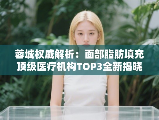 蓉城权威解析：面部脂肪填充顶级医疗机构TOP3全新揭晓！