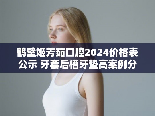 鹤壁姬芳茹口腔2024价格表公示 牙套后槽牙垫高案例分享
