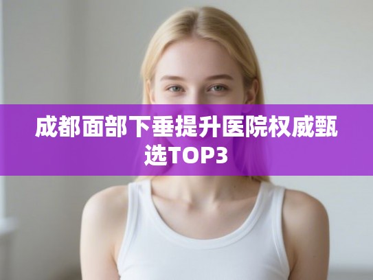 成都面部下垂提升医院权威甄选TOP3