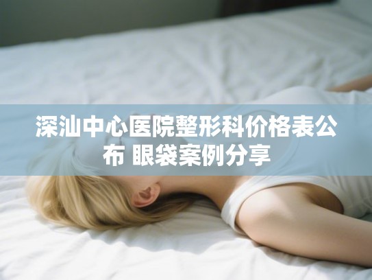 深汕中心医院整形科价格表公布 眼袋案例分享