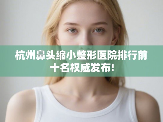 杭州鼻头缩小整形医院排行前十名权威发布!