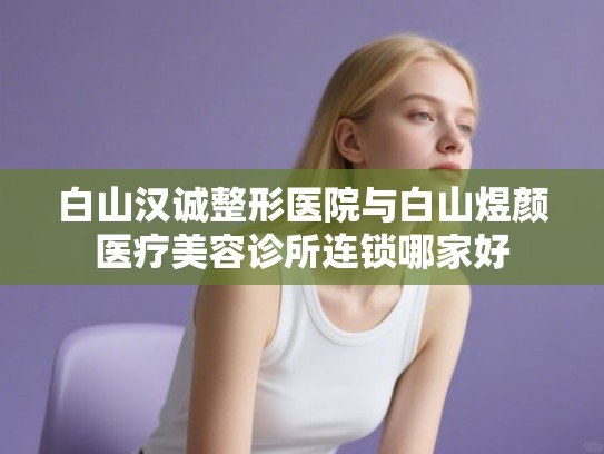 白山汉诚整形医院与白山煜颜医疗美容诊所连锁哪家好
