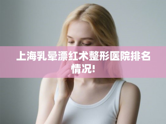上海乳晕漂红术整形医院排名情况! 上海乳晕漂红术整形医院排名情况!