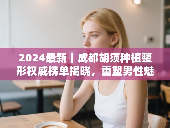 2024最新｜成都胡须种植整形权威榜单揭晓，重塑男性魅力的秘密武器