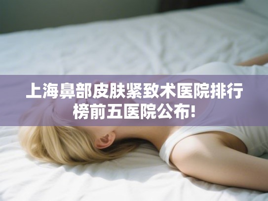 上海鼻部皮肤紧致术医院排行榜前五医院公布! 上海鼻部皮肤紧致术医院排行榜前五医院公布!