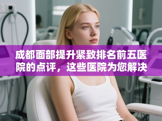 成都面部提升紧致排名前五医院的点评，这些医院为您解决发量焦虑!