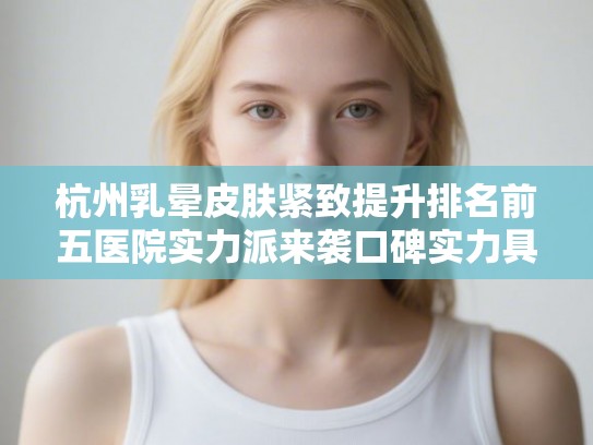 杭州乳晕皮肤紧致提升排名前五医院实力派来袭口碑实力具兼!