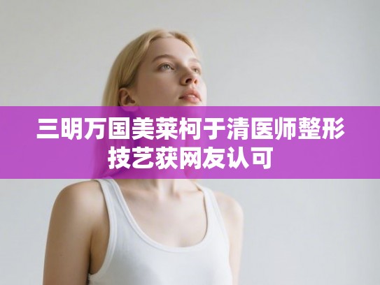 三明万国美莱柯于清医师整形技艺获网友认可