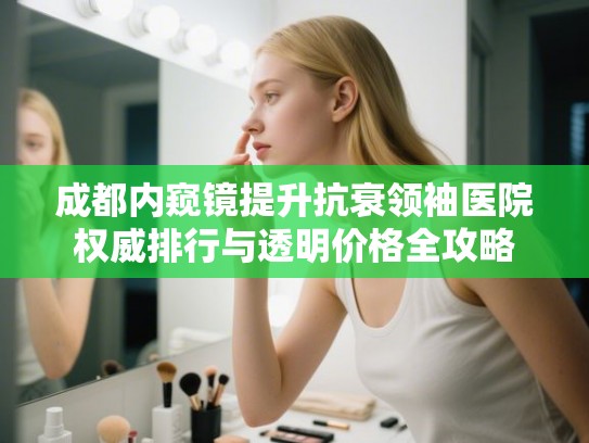 成都内窥镜提升抗衰领袖医院权威排行与透明价格全攻略