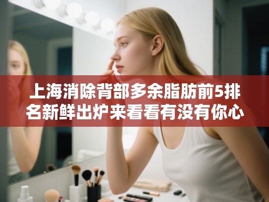 上海消除背部多余脂肪前5排名新鲜出炉来看看有没有你心仪的医院!