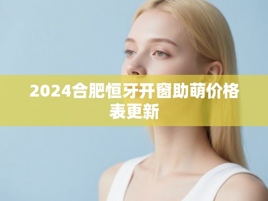 2024合肥恒牙开窗助萌价格表更新