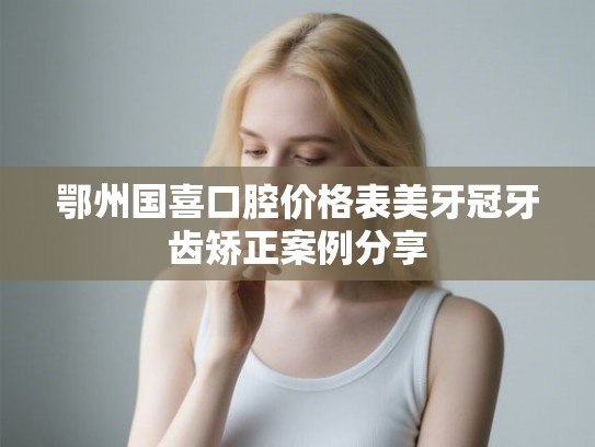 鄂州国喜口腔价格表美牙冠牙齿矫正案例分享