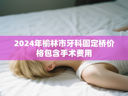 2024年榆林市牙科固定桥价格包含手术费用