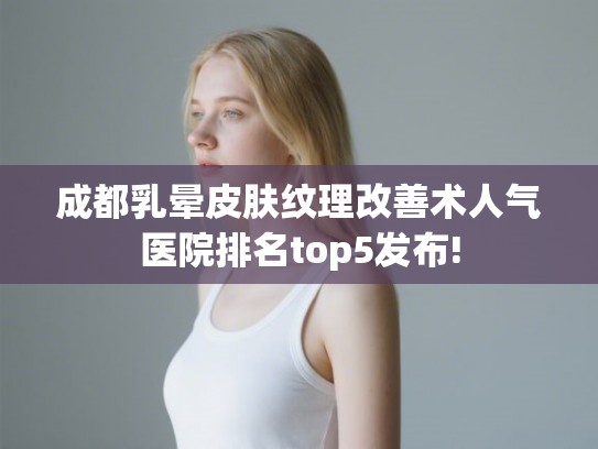 成都乳晕皮肤纹理改善术人气医院排名top5发布!