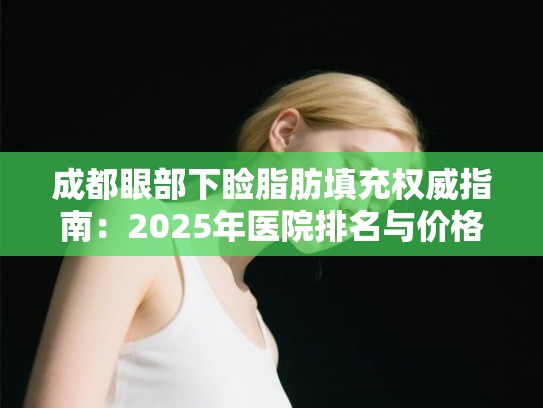 成都眼部下睑脂肪填充权威指南:2025年医院排名与价格参考 成都眼部下睑脂肪填充权威指南:2025年医院排名与价格参考