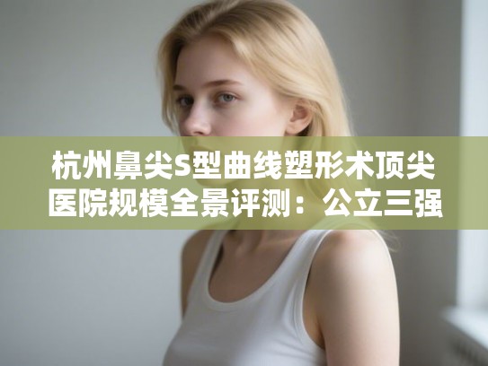 杭州鼻尖S型曲线塑形术顶尖医院规模全景评测:公立三强与私立五杰 杭州鼻尖S型曲线塑形术顶尖医院规模全景评测:公立三强与私立五杰