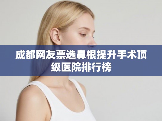 成都网友票选鼻根提升手术顶级医院排行榜 成都网友票选鼻根提升手术顶级医院排行榜