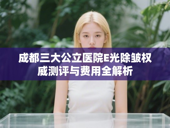 成都三大公立医院E光除皱权威测评与费用全解析 成都三大公立医院E光除皱权威测评与费用全解析