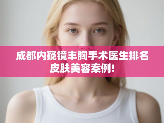 成都内窥镜丰胸手术医生排名皮肤美容案例! 成都内窥镜丰胸手术医生排名皮肤美容案例!