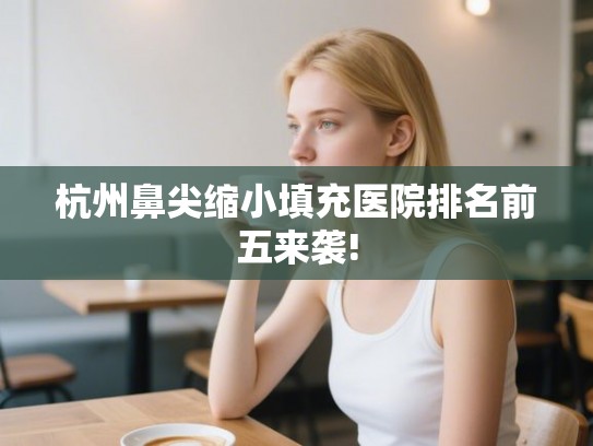 杭州鼻尖缩小填充医院排名前五来袭!