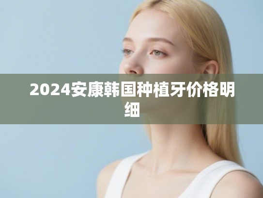 2024安康韩国种植牙价格明细 2024安康韩国种植牙价格明细