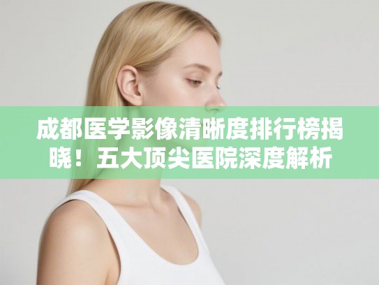 成都医学影像清晰度排行榜揭晓!五大顶尖医院深度解析 成都医学影像清晰度排行榜揭晓!五大顶尖医院深度解析