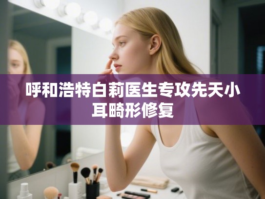 呼和浩特白莉医生专攻先天小耳畸形修复