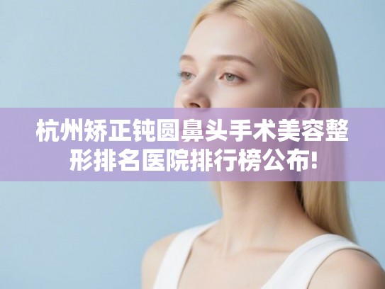 杭州矫正钝圆鼻头手术美容整形排名医院排行榜公布! 杭州矫正钝圆鼻头手术美容整形排名医院排行榜公布!