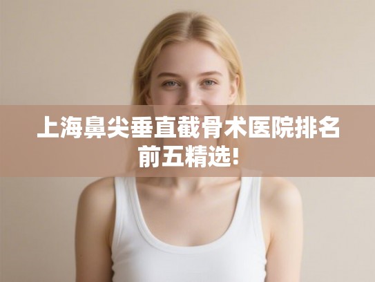 上海鼻尖垂直截骨术医院排名前五精选! 上海鼻尖垂直截骨术医院排名前五精选!
