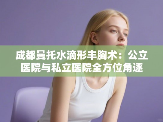 成都曼托水滴形丰胸术：公立医院与私立医院全方位角逐