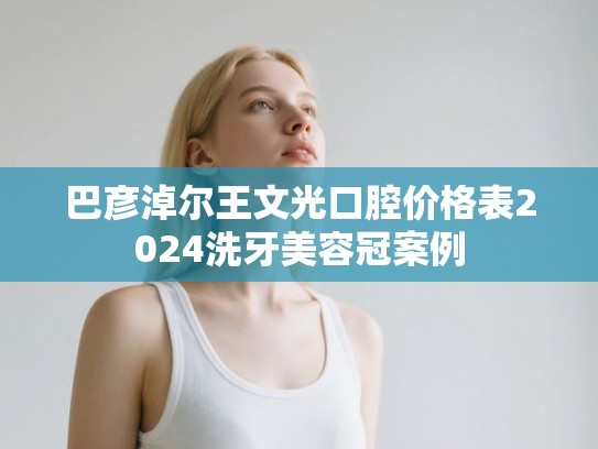 巴彦淖尔王文光口腔价格表2024洗牙美容冠案例 巴彦淖尔王文光口腔价格表2024洗牙美容冠案例