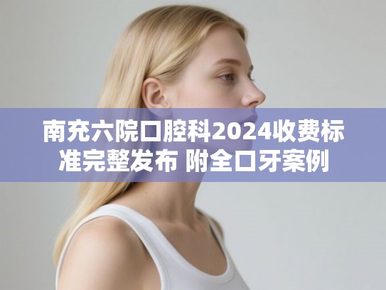 南充六院口腔科2024收费标准完整发布 附全口牙案例 南充六院口腔科2024收费标准完整发布 附全口牙案例