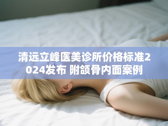清远立峰医美诊所价格标准2024发布 附颌骨内面案例