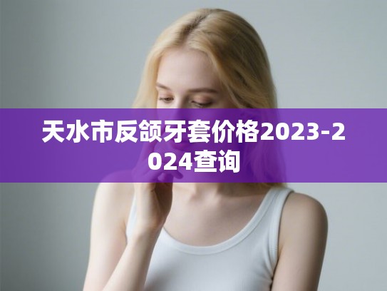 天水市反颌牙套价格2023-2024查询 天水市反颌牙套价格2023-2024查询