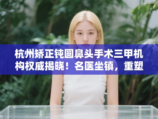杭州矫正钝圆鼻头手术三甲机构权威揭晓!名医坐镇,重塑精致鼻型 杭州矫正钝圆鼻头手术三甲机构权威揭晓!名医坐镇,重塑精致鼻型