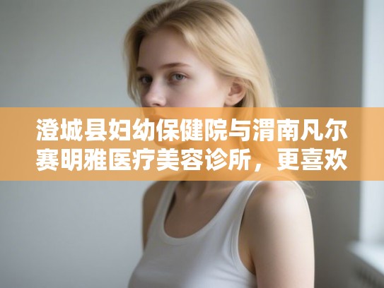 澄城县妇幼保健院与渭南凡尔赛明雅医疗美容诊所，更喜欢哪家