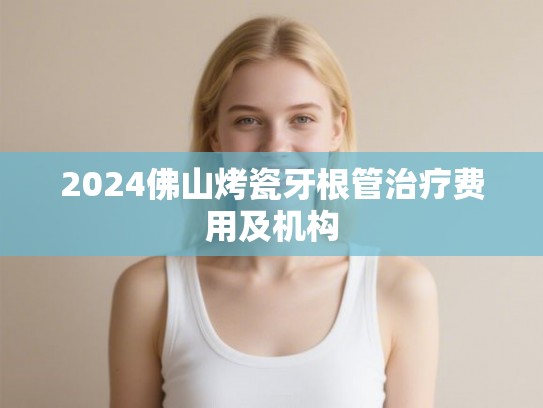 2024佛山烤瓷牙根管治疗费用及机构