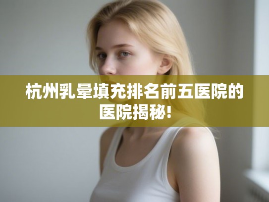 杭州乳晕填充排名前五医院的医院揭秘! 杭州乳晕填充排名前五医院的医院揭秘!