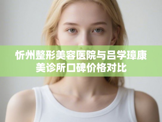 忻州整形美容医院与吕学璋康美诊所口碑价格对比