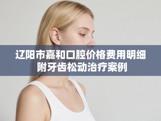 辽阳市嘉和口腔价格费用明细 附牙齿松动治疗案例