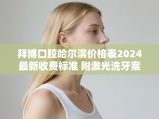 拜博口腔哈尔滨价格表2024最新收费标准 附激光洗牙案例 拜博口腔哈尔滨价格表2024最新收费标准 附激光洗牙案例