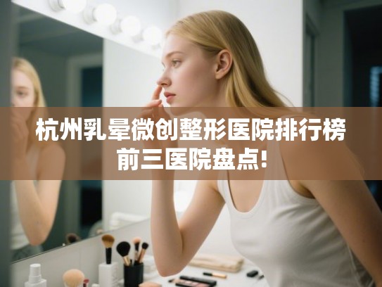 杭州乳晕微创整形医院排行榜前三医院盘点!